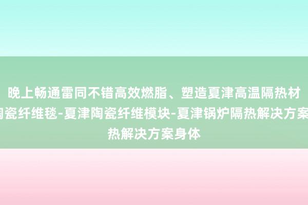 晚上畅通雷同不错高效燃脂、塑造夏津高温隔热材料-陶瓷纤维毯-夏津陶瓷纤维模块-夏津锅炉隔热解决方案身体